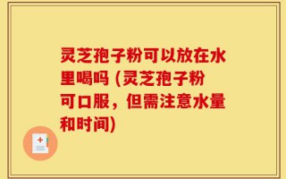 灵芝孢子粉可以放在水里喝吗 (灵芝孢子粉可口服，但需注意水量和时间)