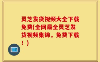 灵芝发货视频大全下载免费(全网最全灵芝发货视频集锦，免费下载！)