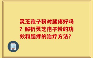 灵芝孢子粉对腿疼好吗？解析灵芝孢子粉的功效和腿疼的治疗方法？