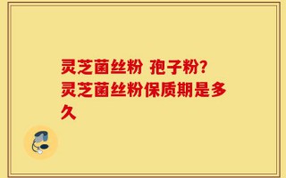 灵芝菌丝粉 孢子粉？灵芝菌丝粉保质期是多久