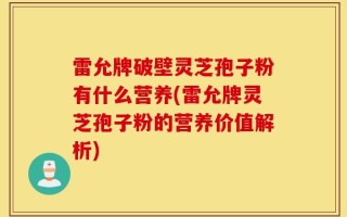 雷允牌破壁灵芝孢子粉有什么营养(雷允牌灵芝孢子粉的营养价值解析)