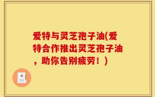 爱特与灵芝孢子油(爱特合作推出灵芝孢子油，助你告别疲劳！)