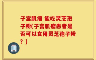 子宫肌瘤 能吃灵芝孢子粉(子宫肌瘤患者是否可以食用灵芝孢子粉？)