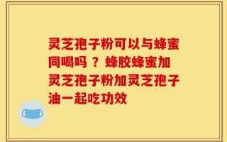 灵芝孢子粉可以与蜂蜜同喝吗 ？蜂胶蜂蜜加灵芝孢子粉加灵芝孢子油一起吃功效