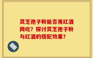 灵芝孢子粉能否用红酒同吃？探讨灵芝孢子粉与红酒的搭配效果？