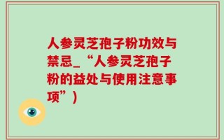 人参灵芝孢子粉功效与禁忌_“人参灵芝孢子粉的益处与使用注意事项”)