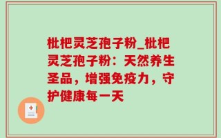 枇杷灵芝孢子粉_枇杷灵芝孢子粉：天然养生圣品，增强免疫力，守护健康每一天