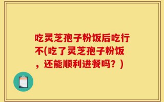 吃灵芝孢子粉饭后吃行不(吃了灵芝孢子粉饭，还能顺利进餐吗？)