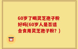 60岁了喝灵芝孢子粉好吗(60岁人是否适合食用灵芝孢子粉？)