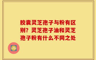 胶囊灵芝孢子与粉有区别？灵芝孢子油和灵芝孢子粉有什么不同之处