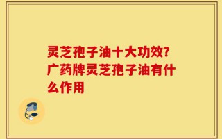 灵芝孢子油十大功效？广药牌灵芝孢子油有什么作用