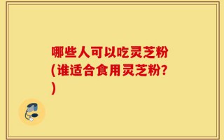 哪些人可以吃灵芝粉 (谁适合食用灵芝粉？)