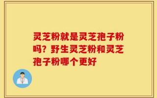 灵芝粉就是灵芝孢子粉吗？野生灵芝粉和灵芝孢子粉哪个更好