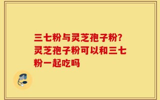 三七粉与灵芝孢子粉？灵芝孢子粉可以和三七粉一起吃吗