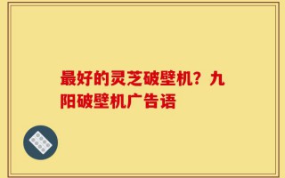 最好的灵芝破壁机？九阳破壁机广告语