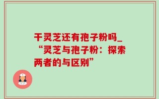 干灵芝还有孢子粉吗_“灵芝与孢子粉：探索两者的与区别”