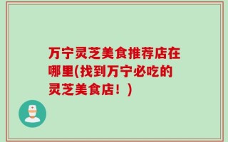 万宁灵芝美食推荐店在哪里(找到万宁必吃的灵芝美食店！)