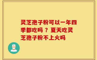 灵芝孢子粉可以一年四季都吃吗 ？夏天吃灵芝孢子粉不上火吗
