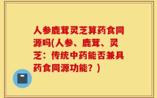人参鹿茸灵芝算药食同源吗(人参、鹿茸、灵芝：传统中药能否兼具药食同源功能？)