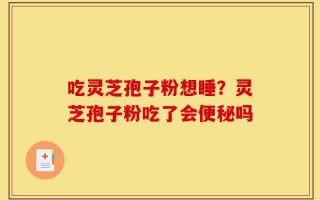 吃灵芝孢子粉想睡？灵芝孢子粉吃了会便秘吗
