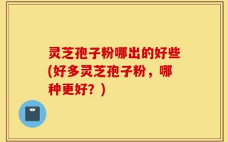 灵芝孢子粉哪出的好些(好多灵芝孢子粉，哪种更好？)