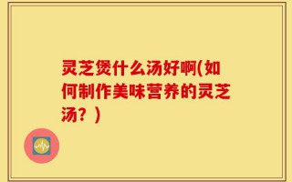 灵芝煲什么汤好啊(如何制作美味营养的灵芝汤？)