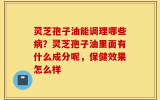 灵芝孢子油能调理哪些病？灵芝孢子油里面有什么成分呢，保健效果怎么样