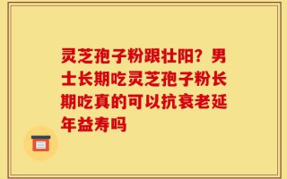 灵芝孢子粉跟壮阳？男士长期吃灵芝孢子粉长期吃真的可以抗衰老延年益寿吗