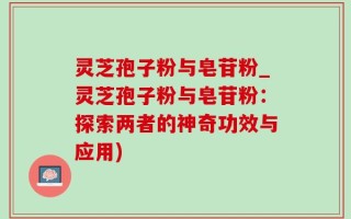 灵芝孢子粉与皂苷粉_灵芝孢子粉与皂苷粉：探索两者的神奇功效与应用)