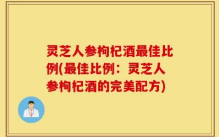 灵芝人参枸杞酒最佳比例(最佳比例：灵芝人参枸杞酒的完美配方)