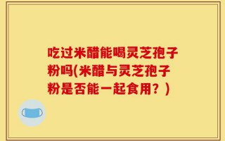 吃过米醋能喝灵芝孢子粉吗(米醋与灵芝孢子粉是否能一起食用？)