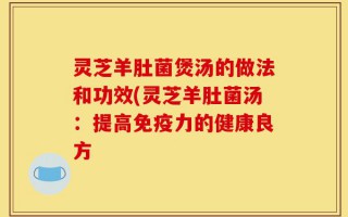 灵芝羊肚菌煲汤的做法和功效(灵芝羊肚菌汤：提高免疫力的健康良方