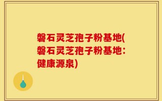 磐石灵芝孢子粉基地(磐石灵芝孢子粉基地：健康源泉)