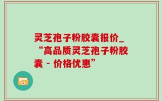 灵芝孢子粉胶囊报价_“高品质灵芝孢子粉胶囊 - 价格优惠”