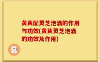 黄芪配灵芝泡酒的作用与功效(黄芪灵芝泡酒的功效及作用)
