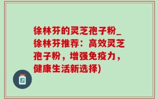 徐林芬的灵芝孢子粉_徐林芬推荐：高效灵芝孢子粉，增强免疫力，健康生活新选择)