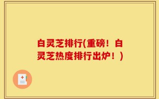 白灵芝排行(重磅！白灵芝热度排行出炉！)