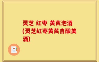 灵芝 红枣 黄芪泡酒(灵芝红枣黄芪自酿美酒)