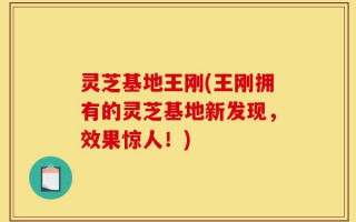 灵芝基地王刚(王刚拥有的灵芝基地新发现，效果惊人！)
