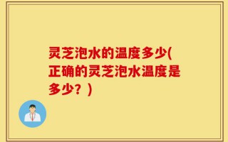 灵芝泡水的温度多少(正确的灵芝泡水温度是多少？)