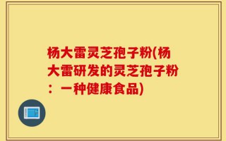 杨大雷灵芝孢子粉(杨大雷研发的灵芝孢子粉：一种健康食品)