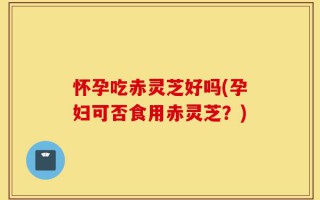 怀孕吃赤灵芝好吗(孕妇可否食用赤灵芝？)