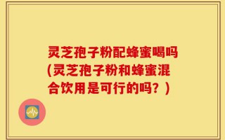 灵芝孢子粉配蜂蜜喝吗(灵芝孢子粉和蜂蜜混合饮用是可行的吗？)