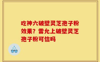 吃神六破壁灵芝孢子粉效果？雷允上破壁灵芝孢子粉可信吗