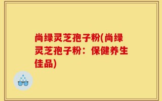 尚绿灵芝孢子粉(尚绿灵芝孢子粉：保健养生佳品)