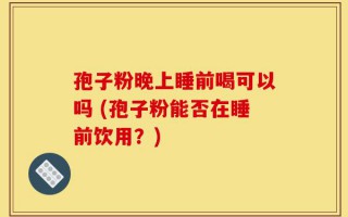 孢子粉晚上睡前喝可以吗 (孢子粉能否在睡前饮用？)