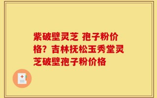 紫破壁灵芝 孢子粉价格？吉林抚松玉秀堂灵芝破壁孢子粉价格