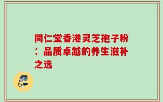 同仁堂香港灵芝孢子粉：品质卓越的养生滋补之选