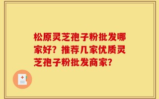 松原灵芝孢子粉批发哪家好？推荐几家优质灵芝孢子粉批发商家？