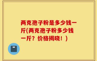 两克孢子粉是多少钱一斤(两克孢子粉多少钱一斤？价格揭晓！)